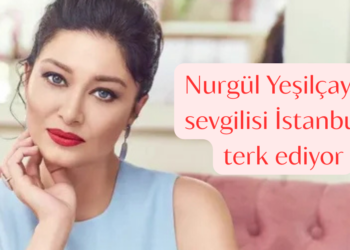 Nurgül Yeşilçay ve sevgilisi İstanbul’u terk ediyor