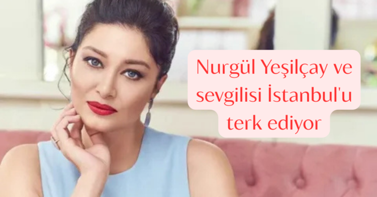 nurgul yesilcay sevgilisi istanbulu terkiediyor habermeydan